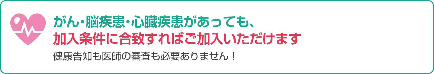 がん・脳疾患・心臓疾患があっても、加入条件に合致すればご加入いただけます。健康告知も医師の審査も必要ありません！