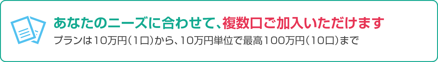 あなたのニーズに合わせて、複数口ご加入いただけます。プランは10万円（1口）から、10万円単位で最高100万円（10口）まで