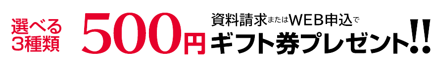 資料請求またはWEB申込で、選べる3種類ギフト券500円分プレゼント！！