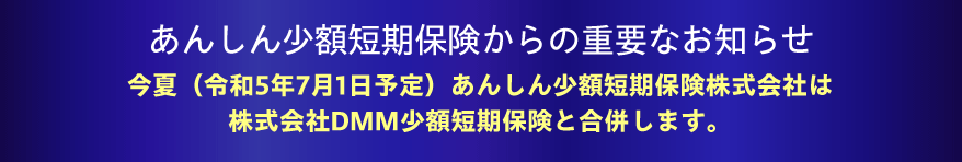 あんしん少額短期保険からの重要なお知らせ：今夏（令和5年7月1日予定）あんしん少額短期保険株式会社は株式会社DMM少額短期保険と合併します。