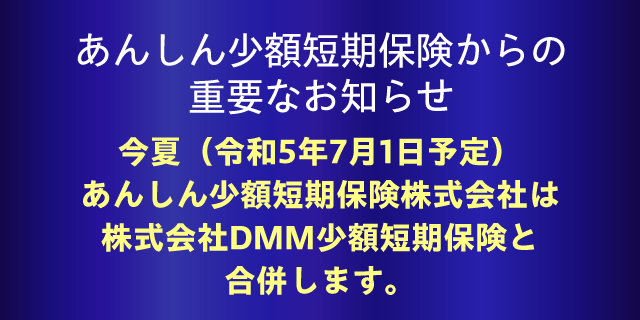 あんしん少額短期保険からの重要なお知らせ：今夏（令和5年7月1日予定）あんしん少額短期保険株式会社は株式会社DMM少額短期保険と合併します。