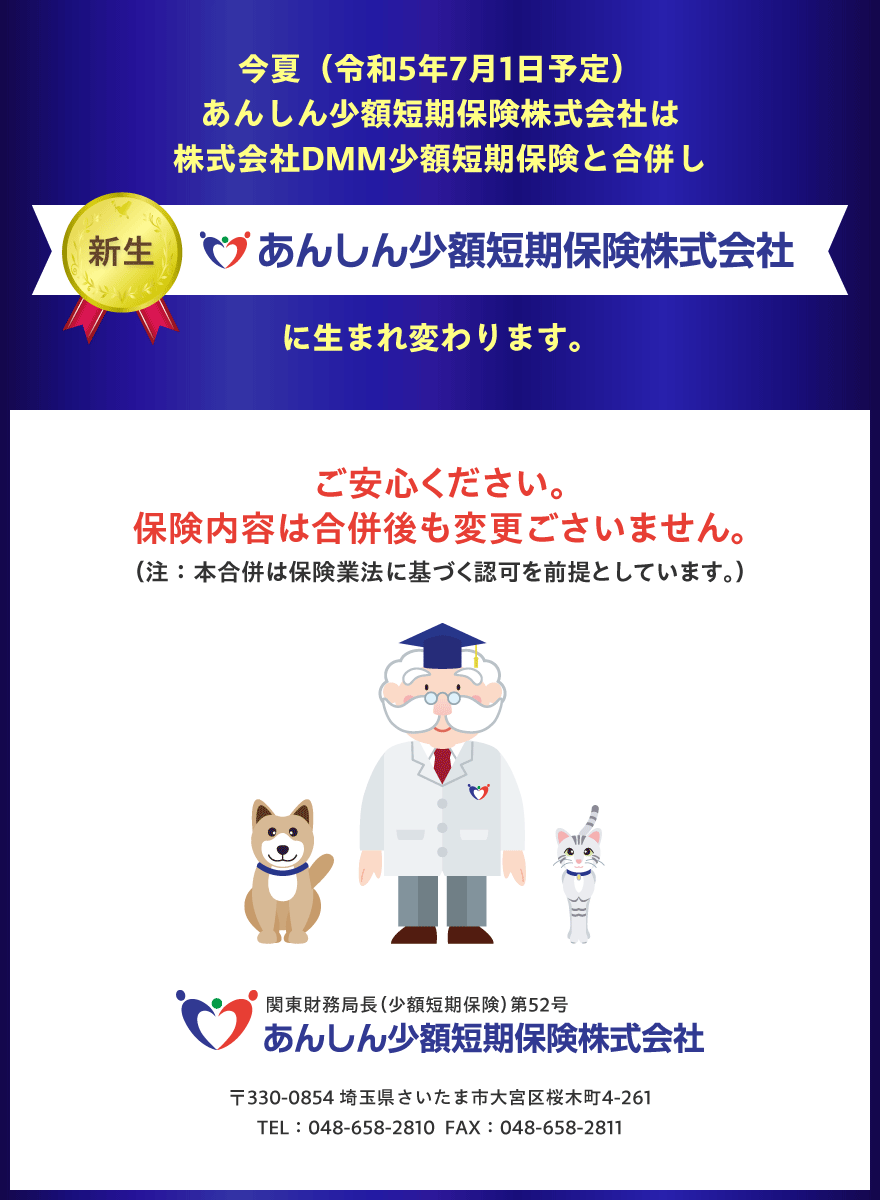 今夏（令和5年7月1日予定）あんしん少額短期保険株式会社は、株式会社DMM少額短期保険と合併し、新生　あんしん少額短期保険株式会社に生まれ変わります。保険内容は合併後も変更ごさいませんのでご安心ください。